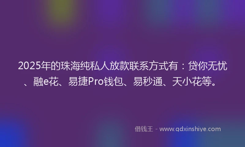 2025年的珠海纯私人放款联系方式有：贷你无忧、融e花、易捷Pro钱包、易秒通、天小花等。