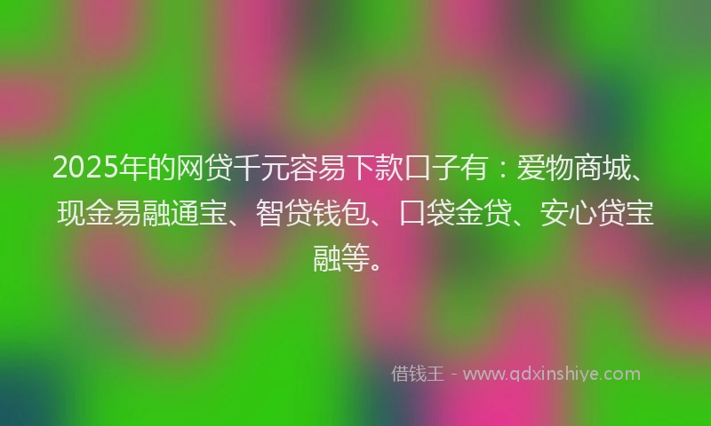 2025年的网贷千元容易下款口子有：爱物商城、现金易融通宝、智贷钱包、口袋金贷、安心贷宝融等。