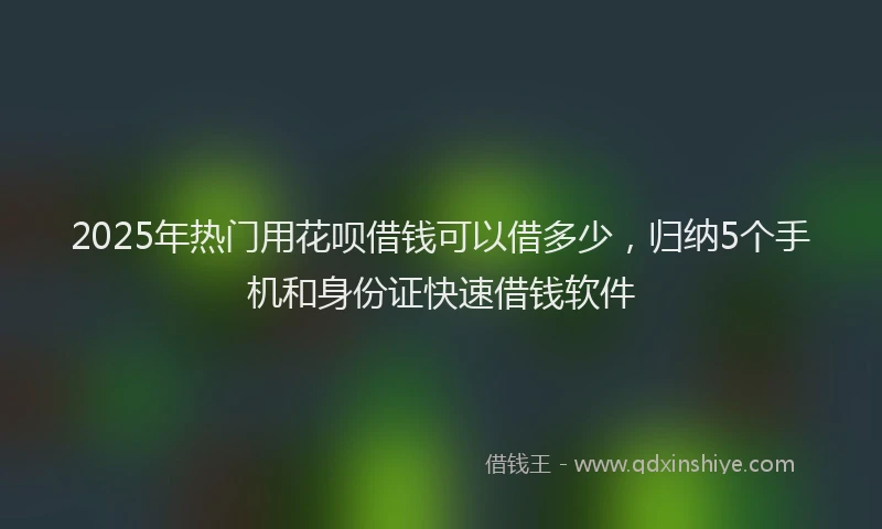 2025年热门用花呗借钱可以借多少，归纳5个手机和身份证快速借钱软件