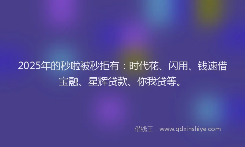 2025年的秒啦被秒拒有：时代花、闪用、钱速借宝融、星辉贷款、你我贷等。