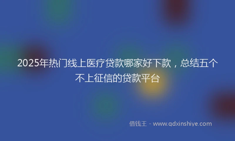 2025年热门线上医疗贷款哪家好下款,总结五个不上征信的贷款平台