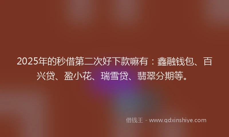 2025年的秒借第二次好下款嘛有：鑫融钱包、百兴贷、盈小花、瑞雪贷、翡翠分期等。