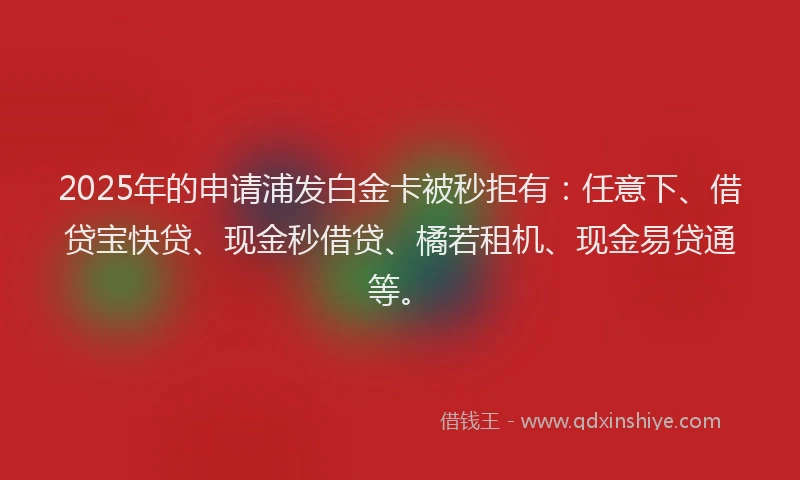 2025年的申请浦发白金卡被秒拒有:任意下、借贷宝快贷、现金秒借贷、橘若租机、现金易贷通等。