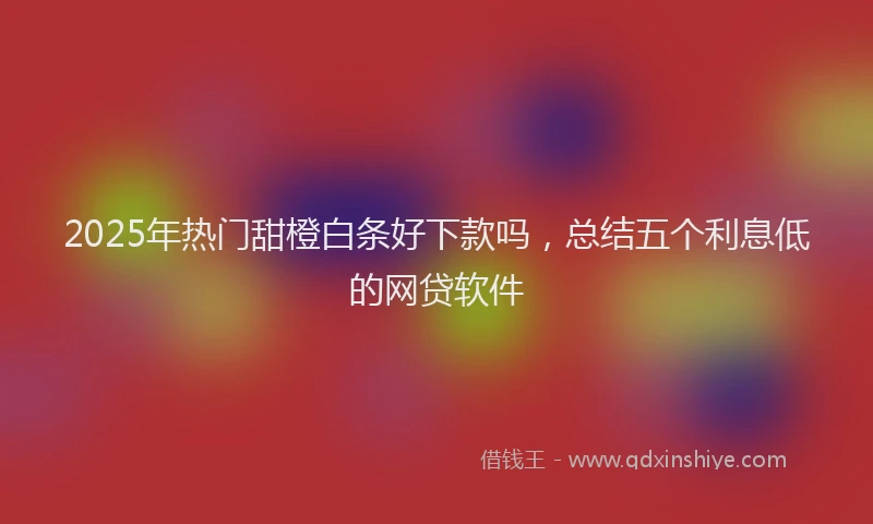 2025年热门甜橙白条好下款吗,总结五个利息低的网贷软件