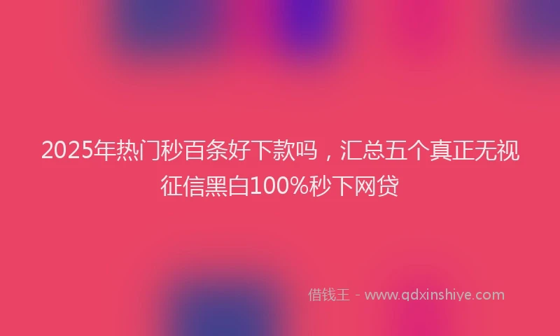 2025年热门秒百条好下款吗，汇总五个真正无视征信黑白100%秒下网贷