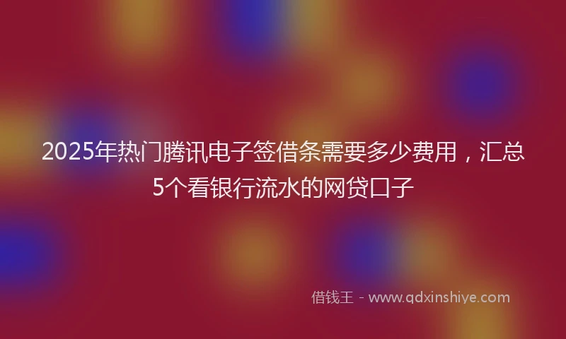 2025年热门腾讯电子签借条需要多少费用，汇总5个看银行流水的网贷口子