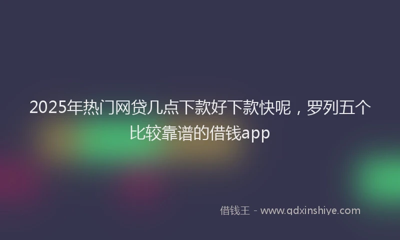 2025年热门网贷几点下款好下款快呢，罗列五个比较靠谱的借钱app