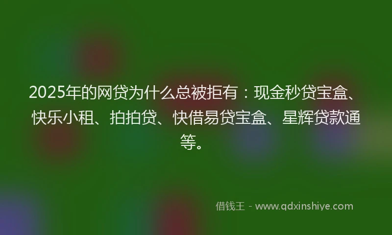 2025年的网贷为什么总被拒有：现金秒贷宝盒、快乐小租、拍拍贷、快借易贷宝盒、星辉贷款通等。