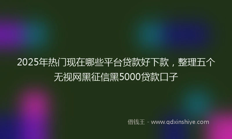 2025年热门现在哪些平台贷款好下款，整理五个无视网黑征信黑5000贷款口子