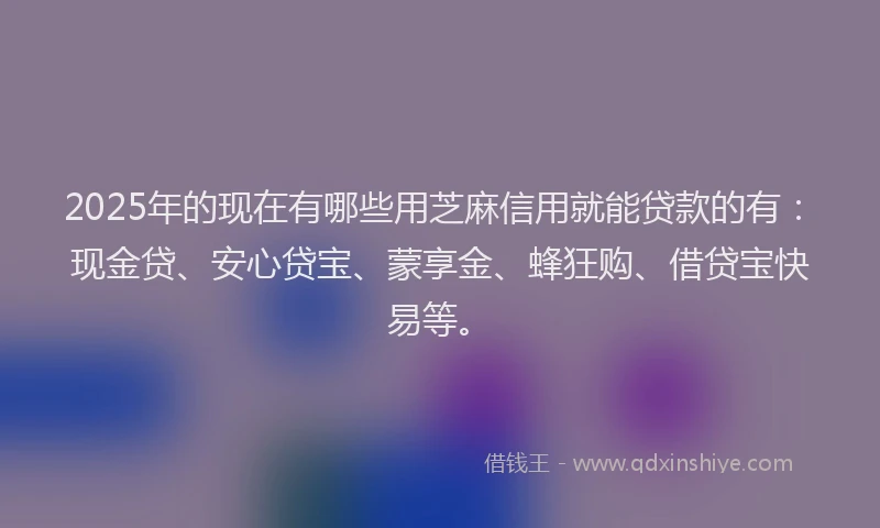 2025年的现在有哪些用芝麻信用就能贷款的有：现金贷、安心贷宝、蒙享金、蜂狂购、借贷宝快易等。