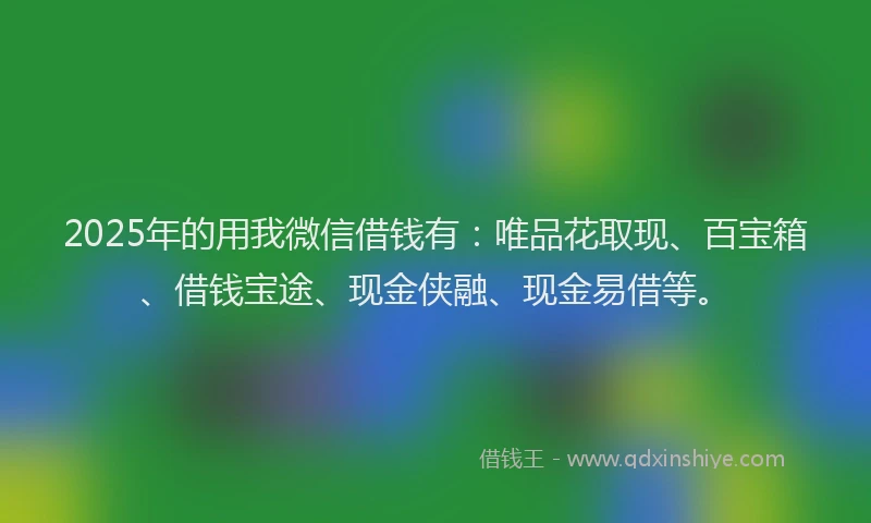 2025年的用我微信借钱有：唯品花取现、百宝箱、借钱宝途、现金侠融、现金易借等。