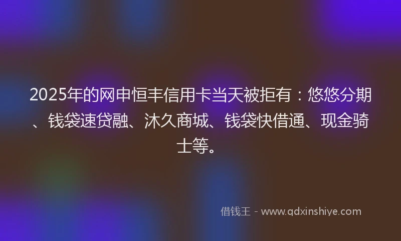 2025年的网申恒丰信用卡当天被拒有:悠悠分期、钱袋速贷融、沐久商城、钱袋快借通、现金骑士等。