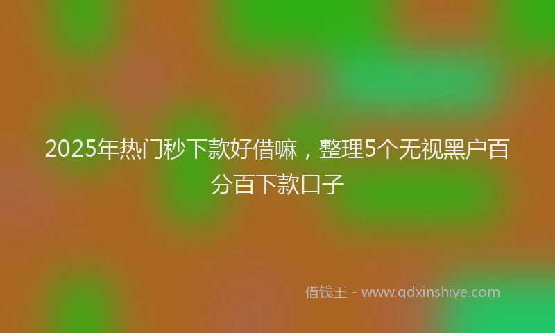 2025年热门秒下款好借嘛，整理5个无视黑户百分百下款口子