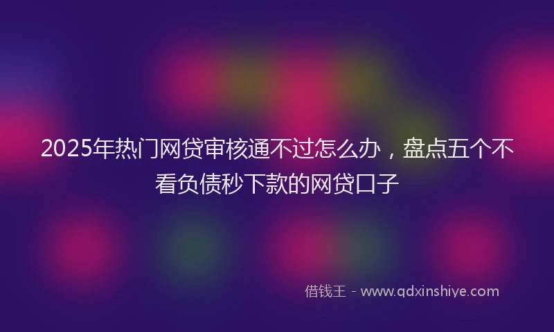 2025年热门网贷审核通不过怎么办,盘点五个不看负债秒下款的网贷口子