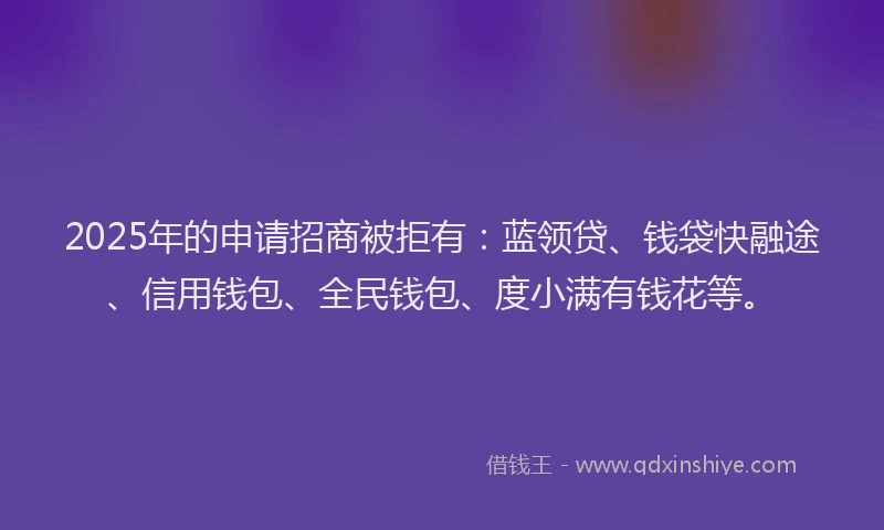 2025年的申请招商被拒有：蓝领贷、钱袋快融途、信用钱包、全民钱包、度小满有钱花等。