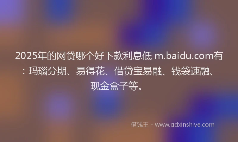 2025年的网贷哪个好下款利息低 m.baidu.com有:玛瑙分期、易得花、借贷宝易融、钱袋速融、现金盒子等。