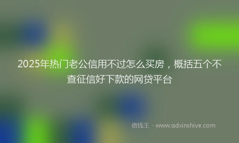 2025年热门老公信用不过怎么买房,概括五个不查征信好下款的网贷平台