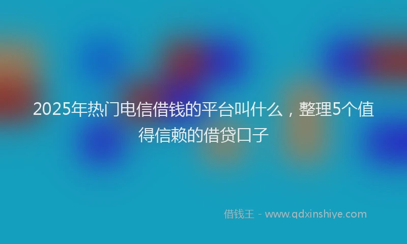2025年热门电信借钱的平台叫什么，整理5个值得信赖的借贷口子