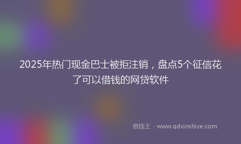 2025年热门现金巴士被拒注销,盘点5个征信花了可以借钱的网贷软件
