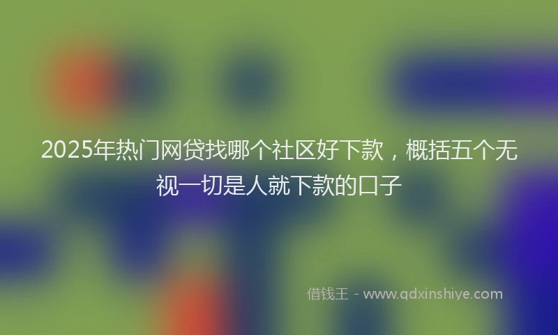 2025年热门网贷找哪个社区好下款,概括五个无视一切是人就下款的口子