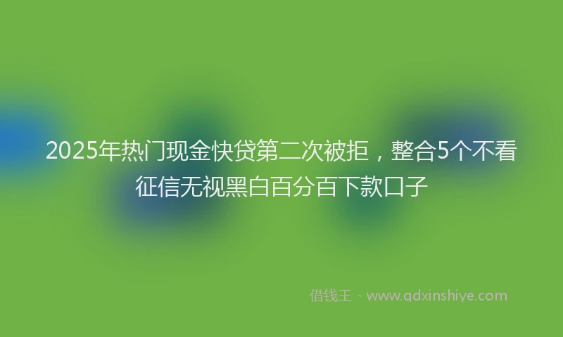 2025年热门现金快贷第二次被拒，整合5个不看征信无视黑白百分百下款口子