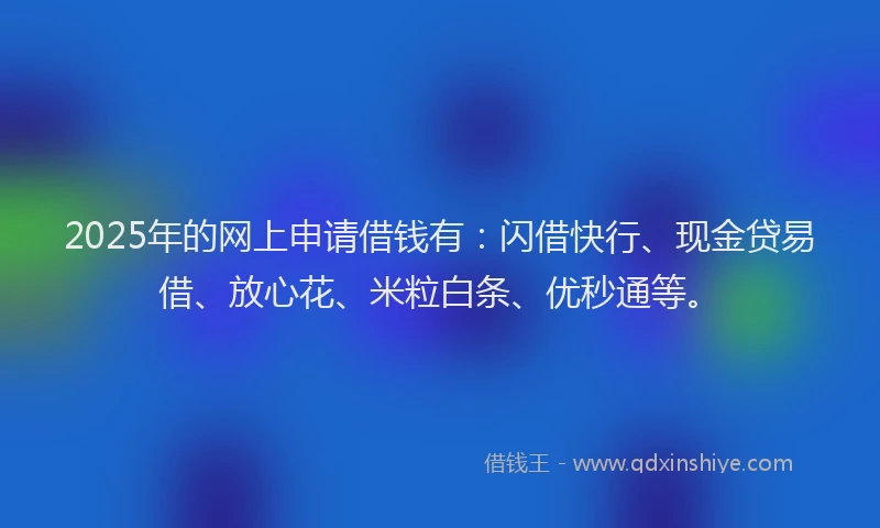 2025年的网上申请借钱有：闪借快行、现金贷易借、放心花、米粒白条、优秒通等。