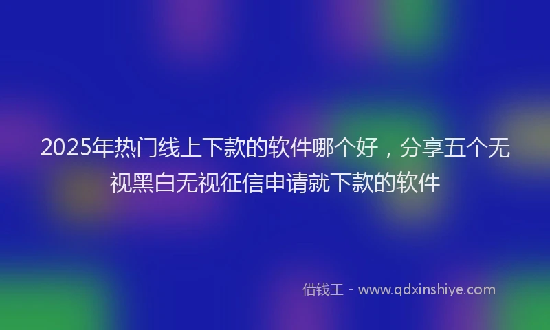2025年热门线上下款的软件哪个好，分享五个无视黑白无视征信申请就下款的软件