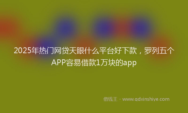 2025年热门网贷天眼什么平台好下款，罗列五个APP容易借款1万块的app