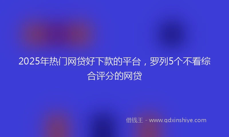 2025年热门网贷好下款的平台，罗列5个不看综合评分的网贷