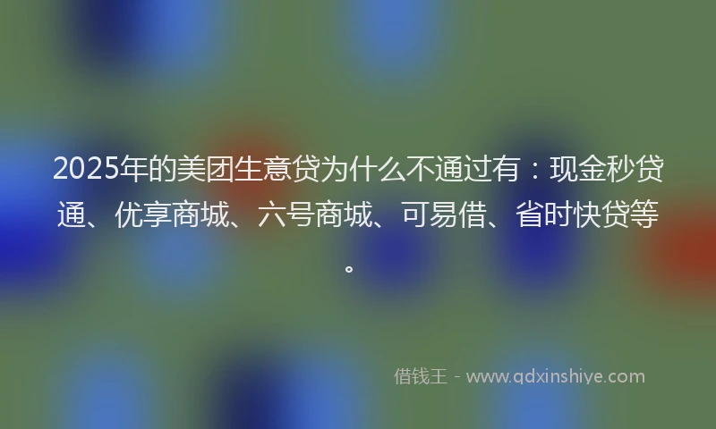 2025年的美团生意贷为什么不通过有：现金秒贷通、优享商城、六号商城、可易借、省时快贷等。