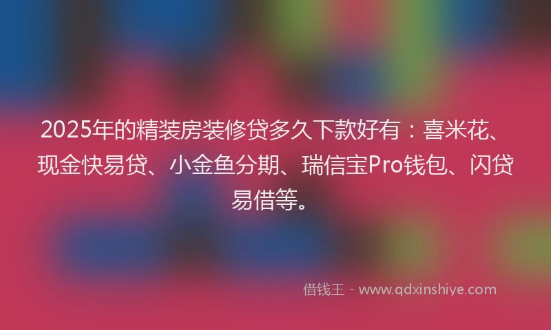 2025年的精装房装修贷多久下款好有：喜米花、现金快易贷、小金鱼分期、瑞信宝Pro钱包、闪贷易借等。