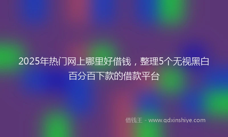 2025年热门网上哪里好借钱，整理5个无视黑白百分百下款的借款平台