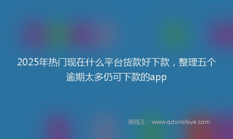 2025年热门现在什么平台货款好下款，整理五个逾期太多仍可下款的app