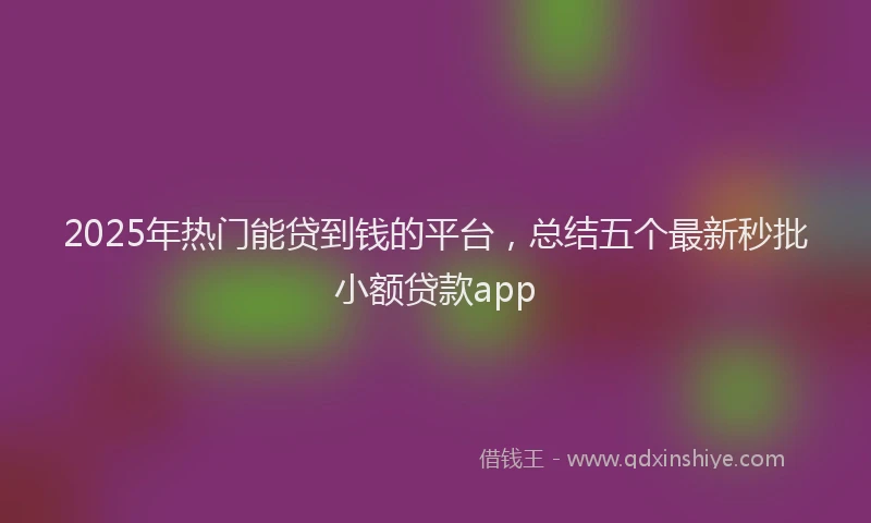 2025年热门能贷到钱的平台，总结五个最新秒批小额贷款app