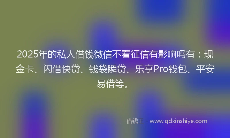 2025年的私人借钱微信不看征信有影响吗有：现金卡、闪借快贷、钱袋瞬贷、乐享Pro钱包、平安易借等。