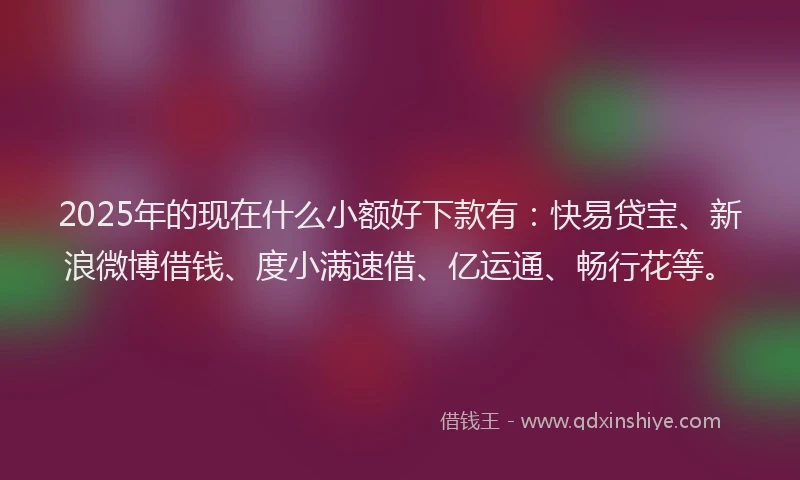 2025年的现在什么小额好下款有:快易贷宝、新浪微博借钱、度小满速借、亿运通、畅行花等。