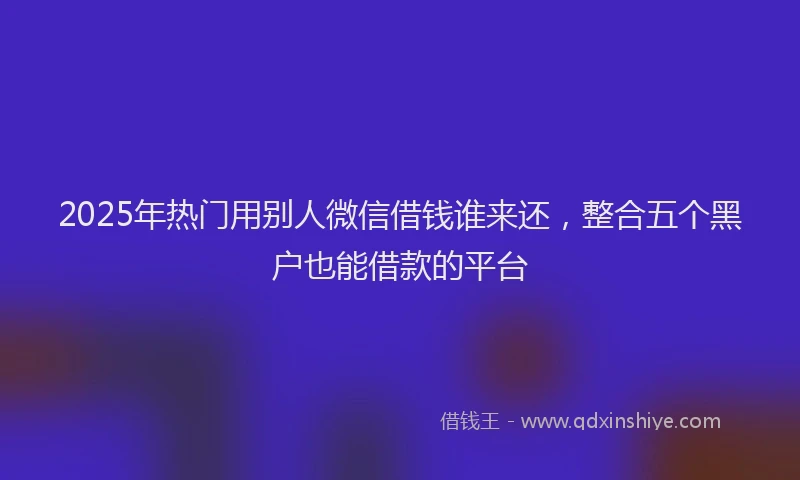 2025年热门用别人微信借钱谁来还，整合五个黑户也能借款的平台