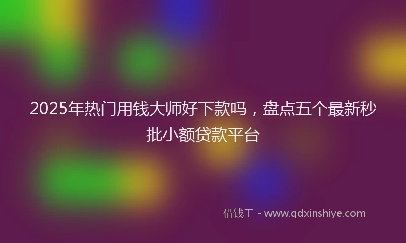 2025年热门用钱大师好下款吗，盘点五个最新秒批小额贷款平台