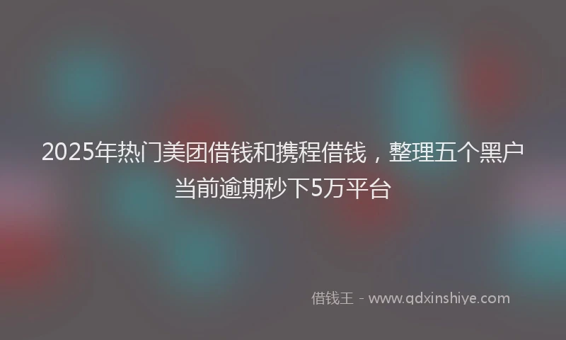 2025年热门美团借钱和携程借钱,整理五个黑户当前逾期秒下5万平台