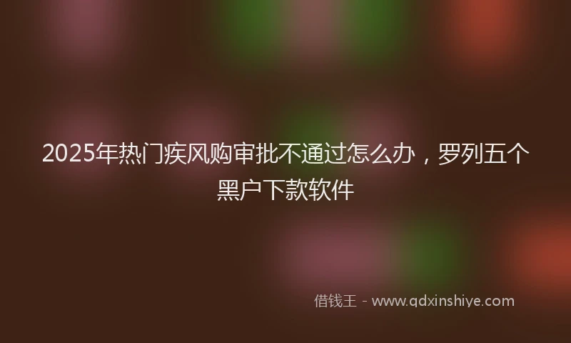 2025年热门疾风购审批不通过怎么办，罗列五个黑户下款软件
