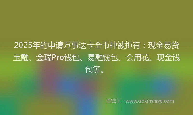 2025年的申请万事达卡全币种被拒有：现金易贷宝融、金瑞Pro钱包、易融钱包、会用花、现金钱包等。