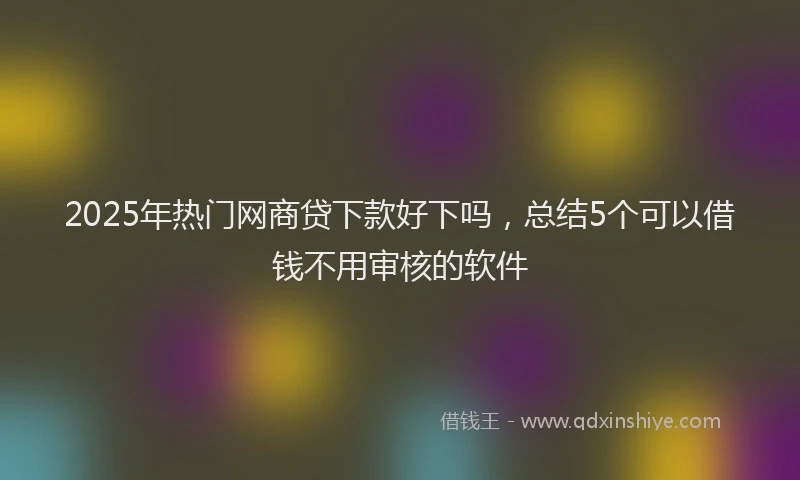 2025年热门网商贷下款好下吗，总结5个可以借钱不用审核的软件