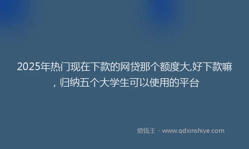 2025年热门现在下款的网贷那个额度大,好下款嘛，归纳五个大学生可以使用的平台