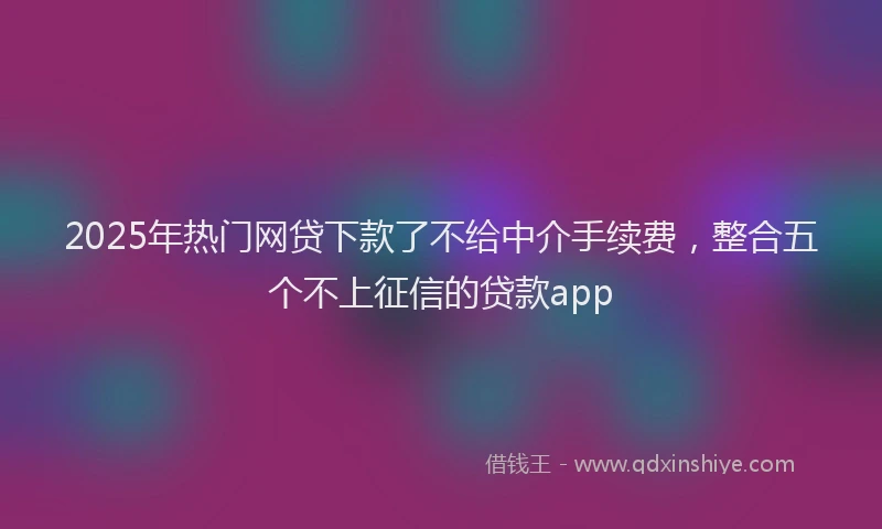 2025年热门网贷下款了不给中介手续费，整合五个不上征信的贷款app