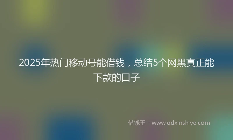 2025年热门移动号能借钱，总结5个网黑真正能下款的口子