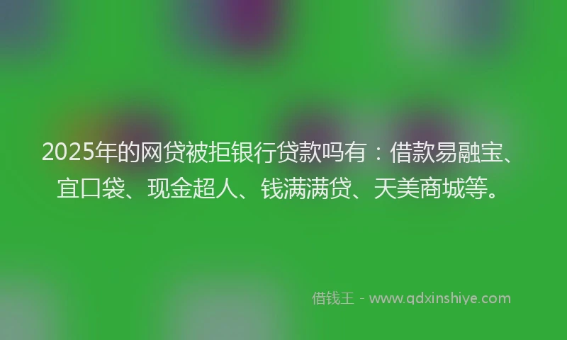 2025年的网贷被拒银行贷款吗有：借款易融宝、宜口袋、现金超人、钱满满贷、天美商城等。