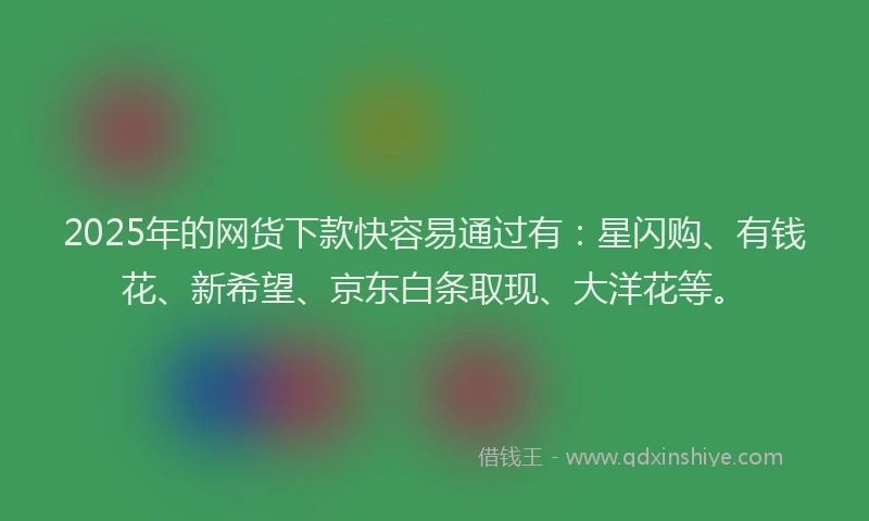2025年的网货下款快容易通过有：星闪购、有钱花、新希望、京东白条取现、大洋花等。