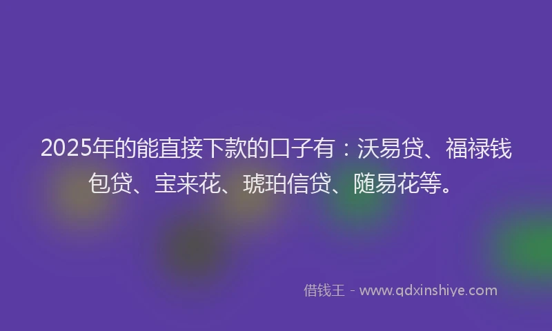 2025年的能直接下款的口子有：沃易贷、福禄钱包贷、宝来花、琥珀信贷、随易花等。