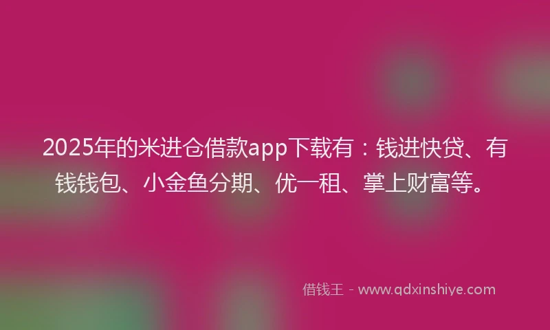 2025年的米进仓借款app下载有：钱进快贷、有钱钱包、小金鱼分期、优一租、掌上财富等。