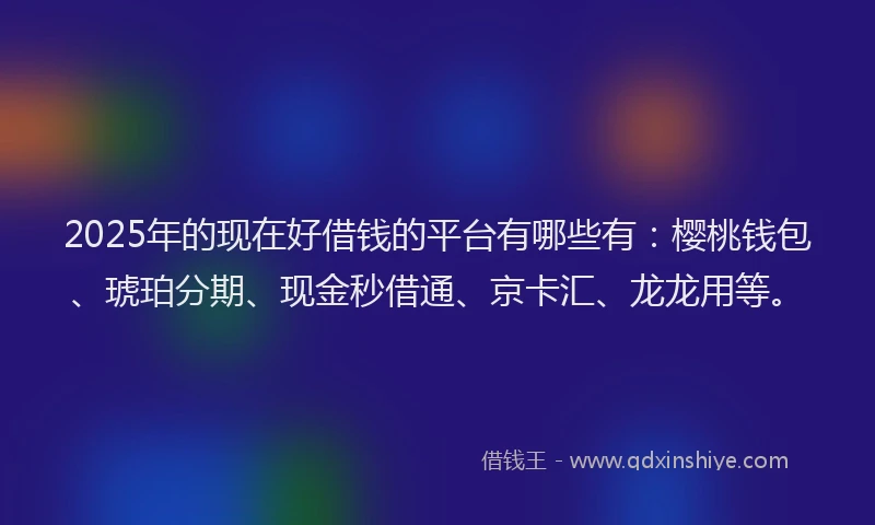 2025年的现在好借钱的平台有哪些有：樱桃钱包、琥珀分期、现金秒借通、京卡汇、龙龙用等。